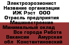 Электроэрозионист › Название организации ­ ИЖ-Рэст, ООО › Отрасль предприятия ­ Машиностроение › Минимальный оклад ­ 25 000 - Все города Работа » Вакансии   . Амурская обл.,Константиновский р-н